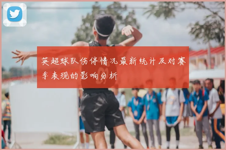 英超球队伤停情况最新统计及对赛季表现的影响分析