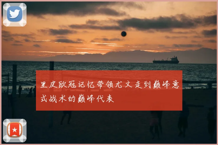 里皮欧冠记忆带领尤文走到巅峰意式战术的巅峰代表