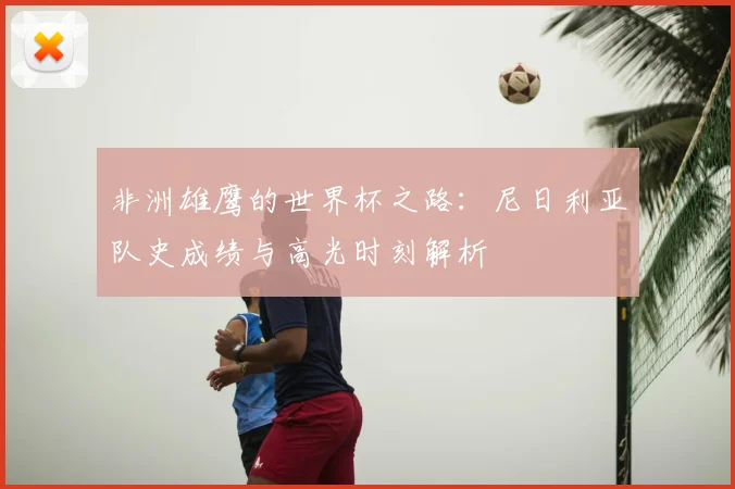 非洲雄鹰的世界杯之路：尼日利亚队史成绩与高光时刻解析