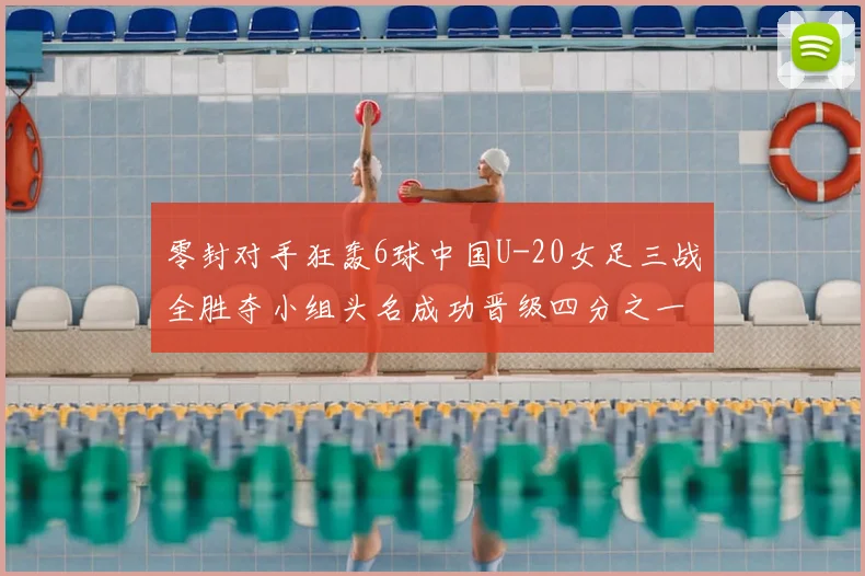 零封对手狂轰6球中国U-20女足三战全胜夺小组头名成功晋级四分之一决赛