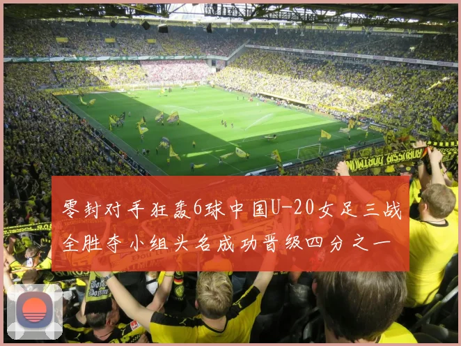 零封对手狂轰6球中国U-20女足三战全胜夺小组头名成功晋级四分之一决赛